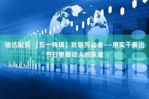 信达配资 【五一特辑】致敬劳动者——用实干奏出节日里最动人的乐章
