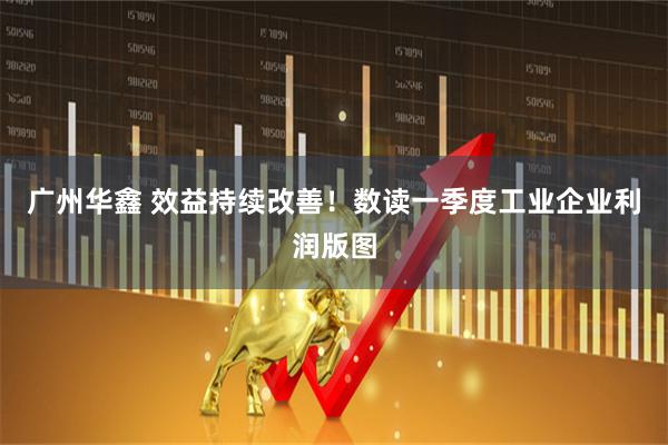 广州华鑫 效益持续改善！数读一季度工业企业利润版图